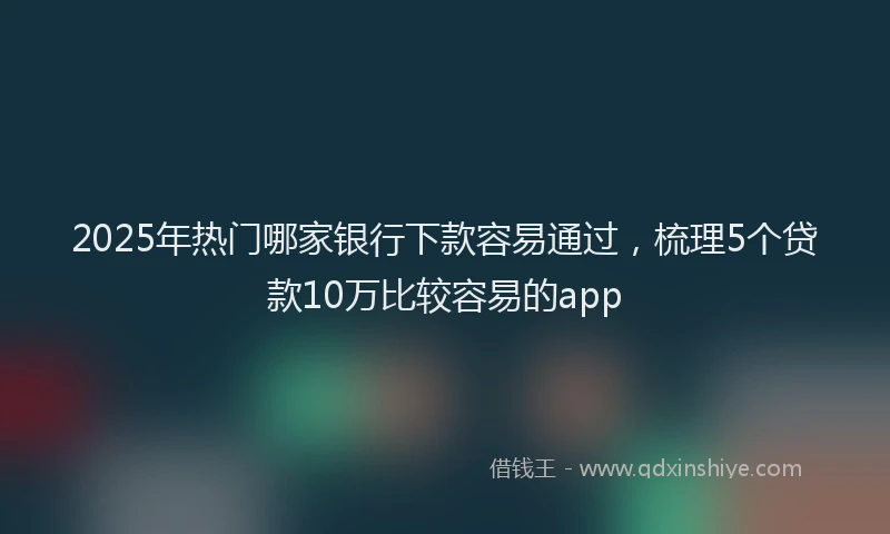 2025年热门哪家银行下款容易通过，梳理5个贷款10万比较容易的app