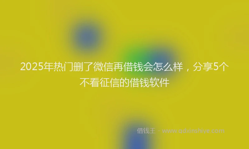 2025年热门删了微信再借钱会怎么样，分享5个不看征信的借钱软件