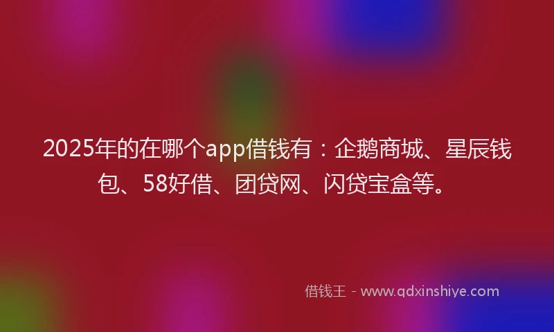 2025年的在哪个app借钱有：企鹅商城、星辰钱包、58好借、团贷网、闪贷宝盒等。
