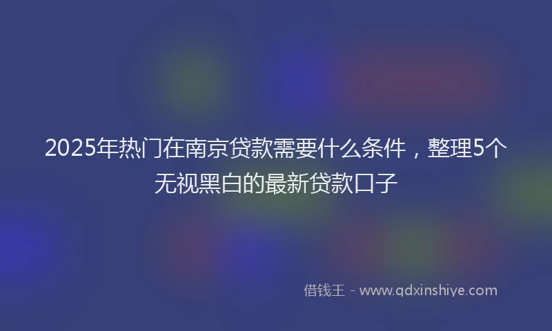 2025年热门在南京贷款需要什么条件，整理5个无视黑白的最新贷款口子