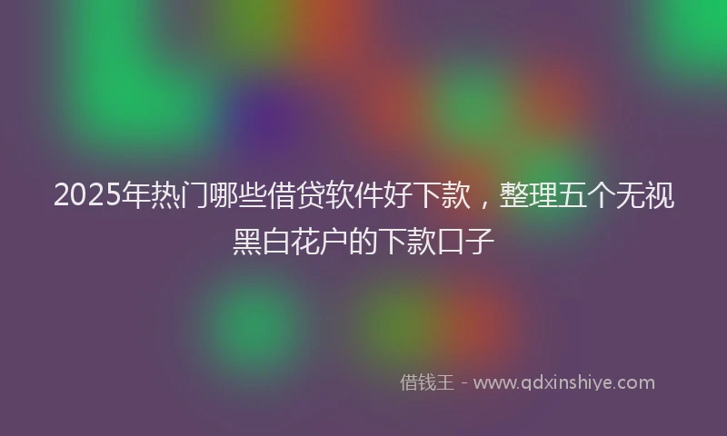 2025年热门哪些借贷软件好下款，整理五个无视黑白花户的下款口子