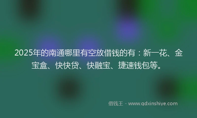 2025年的南通哪里有空放借钱的有：新一花、金宝盒、快快贷、快融宝、捷速钱包等。