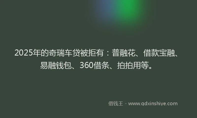 2025年的奇瑞车贷被拒有：普融花、借款宝融、易融钱包、360借条、拍拍用等。
