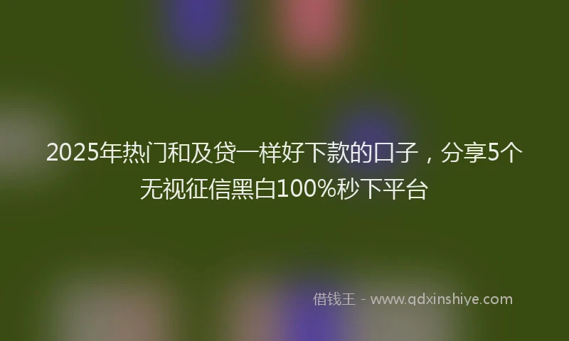 2025年热门和及贷一样好下款的口子，分享5个无视征信黑白100%秒下平台