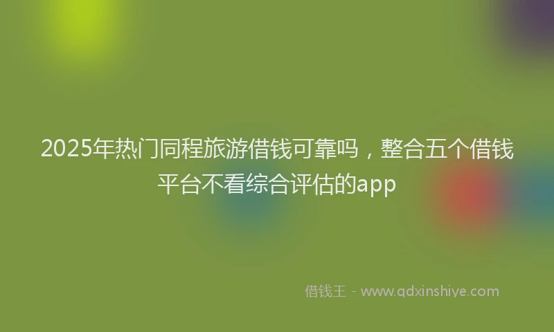 2025年热门同程旅游借钱可靠吗，整合五个借钱平台不看综合评估的app