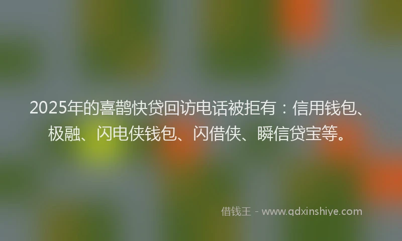 2025年的喜鹊快贷回访电话被拒有：信用钱包、极融、闪电侠钱包、闪借侠、瞬信贷宝等。
