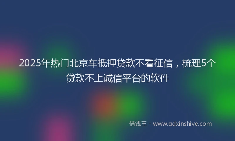 2025年热门北京车抵押贷款不看征信，梳理5个贷款不上诚信平台的软件