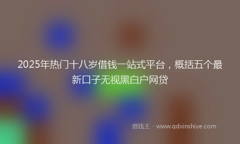 2025年热门十八岁借钱一站式平台，概括五个最新口子无视黑白户网贷
