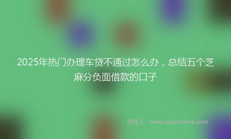 2025年热门办理车贷不通过怎么办，总结五个芝麻分负面借款的口子
