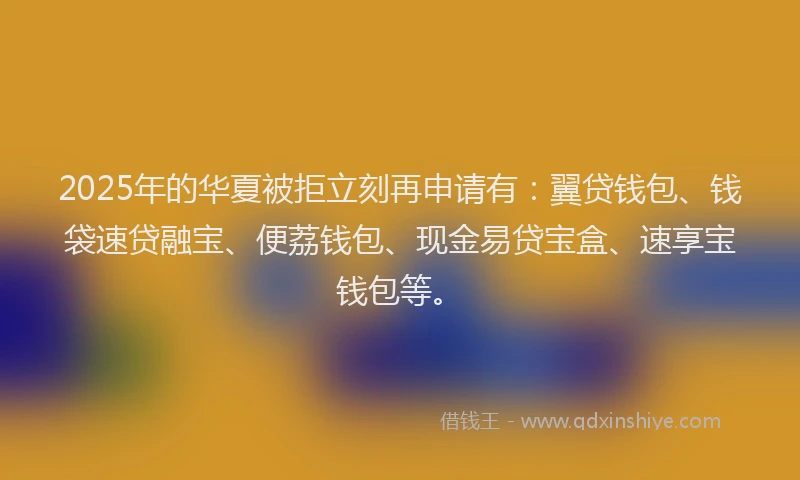 2025年的华夏被拒立刻再申请有：翼贷钱包、钱袋速贷融宝、便荔钱包、现金易贷宝盒、速享宝钱包等。