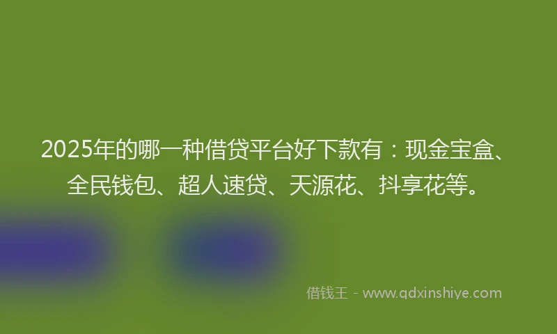 2025年的哪一种借贷平台好下款有：现金宝盒、全民钱包、超人速贷、天源花、抖享花等。