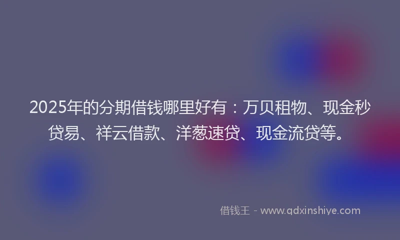 2025年的分期借钱哪里好有：万贝租物、现金秒贷易、祥云借款、洋葱速贷、现金流贷等。