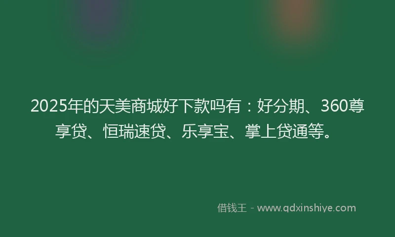 2025年的天美商城好下款吗有：好分期、360尊享贷、恒瑞速贷、乐享宝、掌上贷通等。