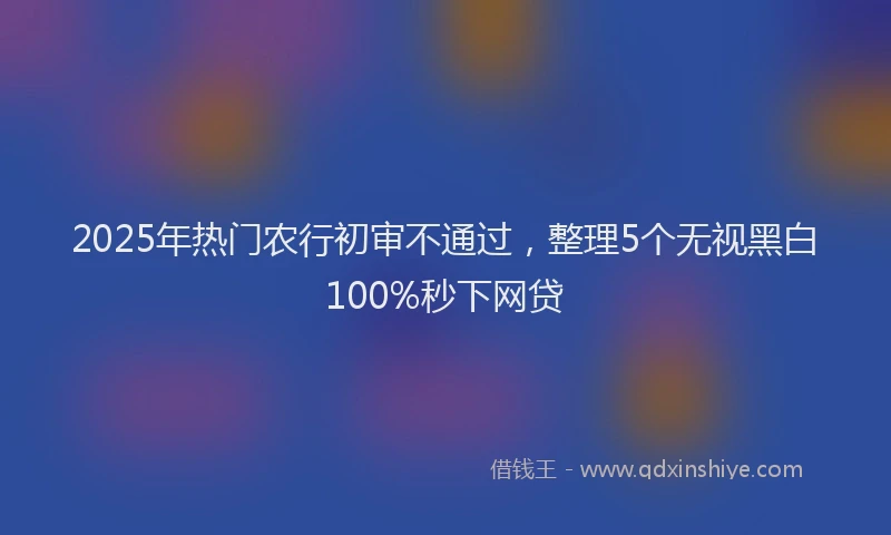 2025年热门农行初审不通过，整理5个无视黑白100%秒下网贷