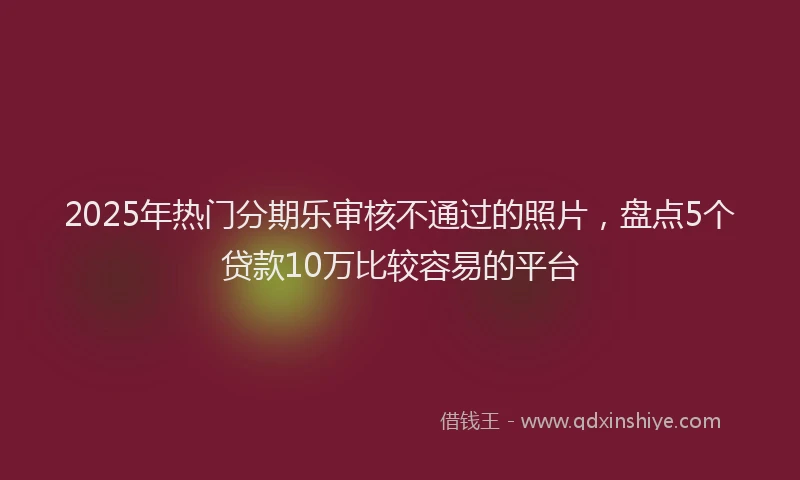 2025年热门分期乐审核不通过的照片，盘点5个贷款10万比较容易的平台