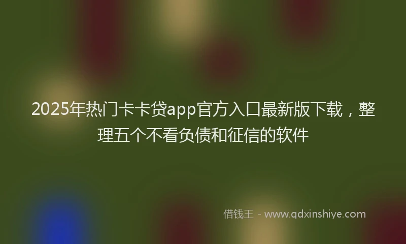 2025年热门卡卡贷app官方入口最新版下载，整理五个不看负债和征信的软件