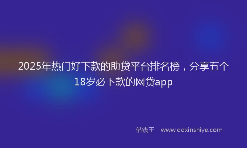 2025年热门好下款的助贷平台排名榜，分享五个18岁必下款的网贷app