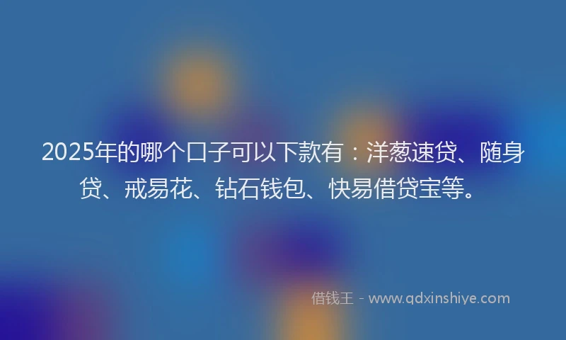 2025年的哪个口子可以下款有：洋葱速贷、随身贷、戒易花、钻石钱包、快易借贷宝等。
