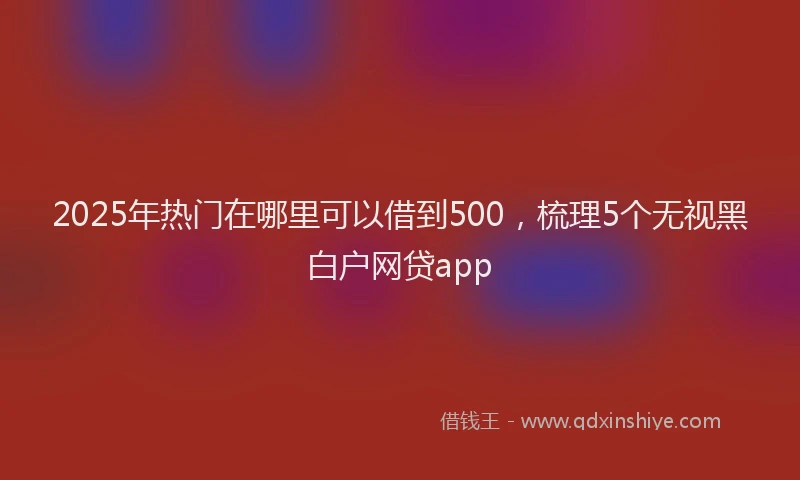 2025年热门在哪里可以借到500，梳理5个无视黑白户网贷app
