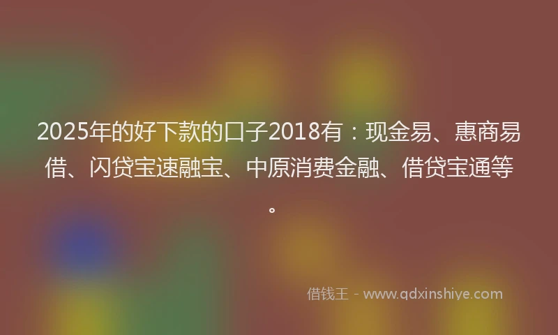 2025年的好下款的口子2018有：现金易、惠商易借、闪贷宝速融宝、中原消费金融、借贷宝通等。