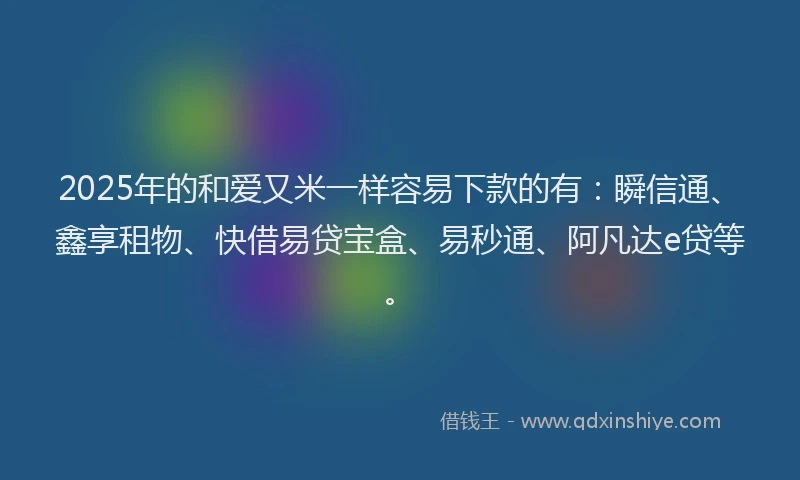 2025年的和爱又米一样容易下款的有：瞬信通、鑫享租物、快借易贷宝盒、易秒通、阿凡达e贷等。