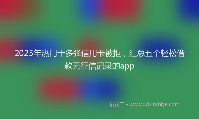 2025年热门十多张信用卡被拒，汇总五个轻松借款无征信记录的app