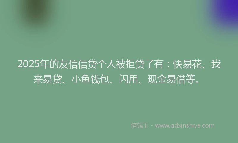2025年的友信信贷个人被拒贷了有：快易花、我来易贷、小鱼钱包、闪用、现金易借等。
