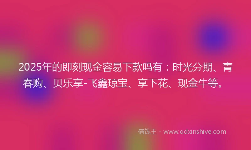 2025年的即刻现金容易下款吗有：时光分期、青春购、贝乐享-飞鑫琼宝、享下花、现金牛等。