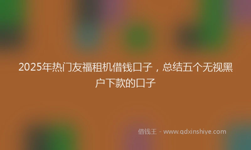 2025年热门友福租机借钱口子，总结五个无视黑户下款的口子