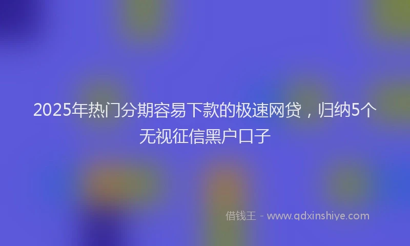 2025年热门分期容易下款的极速网贷，归纳5个无视征信黑户口子
