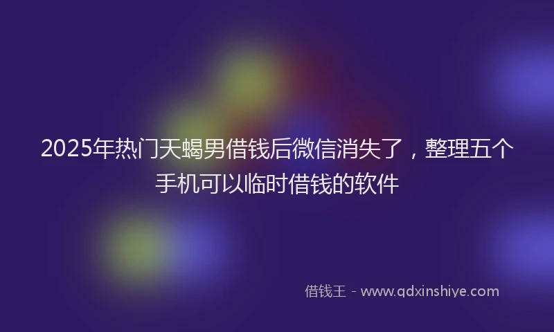 2025年热门天蝎男借钱后微信消失了，整理五个手机可以临时借钱的软件