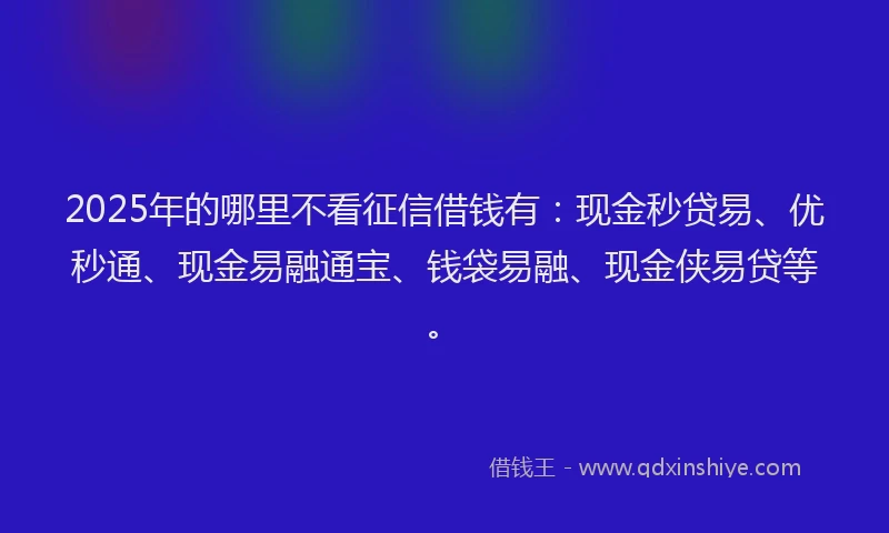 2025年的哪里不看征信借钱有：现金秒贷易、优秒通、现金易融通宝、钱袋易融、现金侠易贷等。