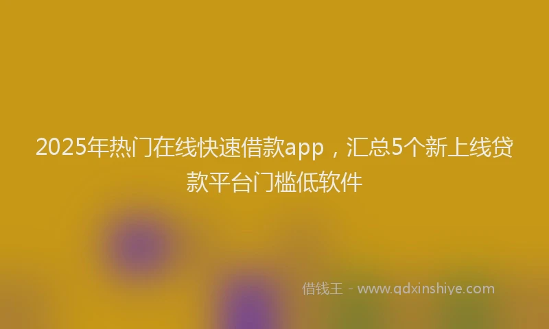 2025年热门在线快速借款app，汇总5个新上线贷款平台门槛低软件