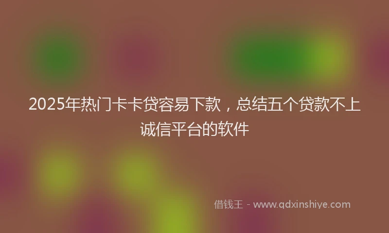 2025年热门卡卡贷容易下款，总结五个贷款不上诚信平台的软件