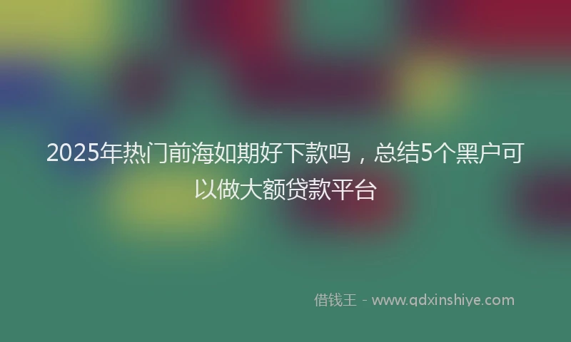 2025年热门前海如期好下款吗，总结5个黑户可以做大额贷款平台