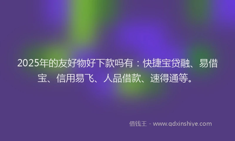 2025年的友好物好下款吗有：快捷宝贷融、易借宝、信用易飞、人品借款、速得通等。