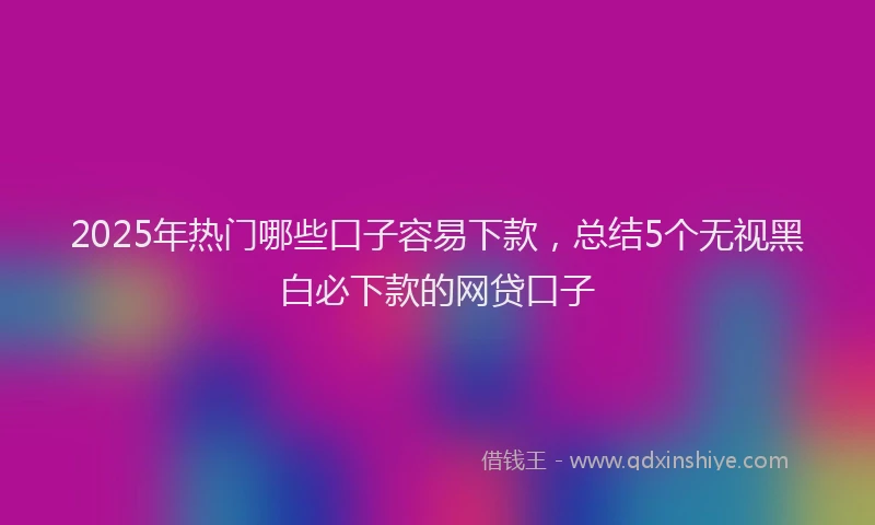 2025年热门哪些口子容易下款，总结5个无视黑白必下款的网贷口子