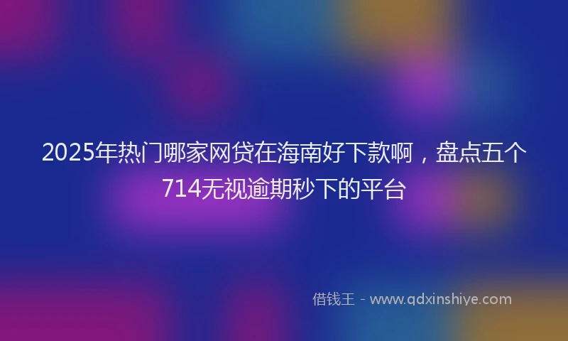 2025年热门哪家网贷在海南好下款啊，盘点五个714无视逾期秒下的平台