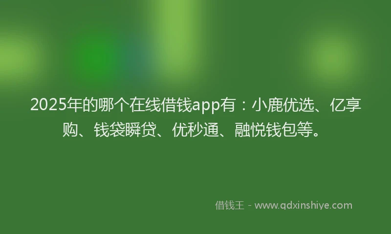 2025年的哪个在线借钱app有：小鹿优选、亿享购、钱袋瞬贷、优秒通、融悦钱包等。