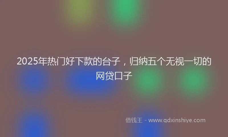 2025年热门好下款的台子，归纳五个无视一切的网贷口子