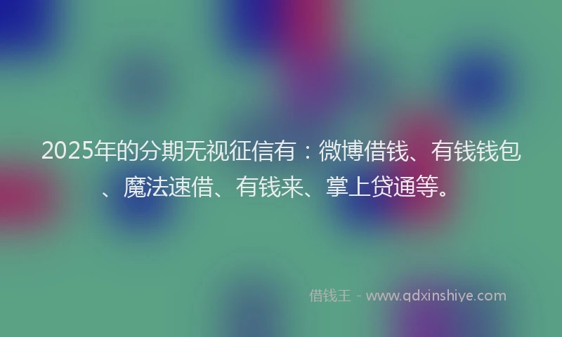 2025年的分期无视征信有：微博借钱、有钱钱包、魔法速借、有钱来、掌上贷通等。