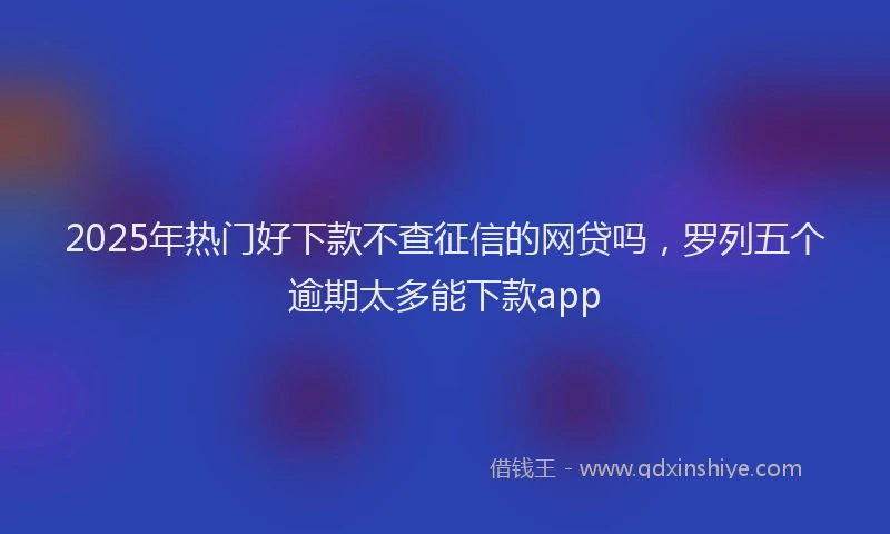 2025年热门好下款不查征信的网贷吗，罗列五个逾期太多能下款app