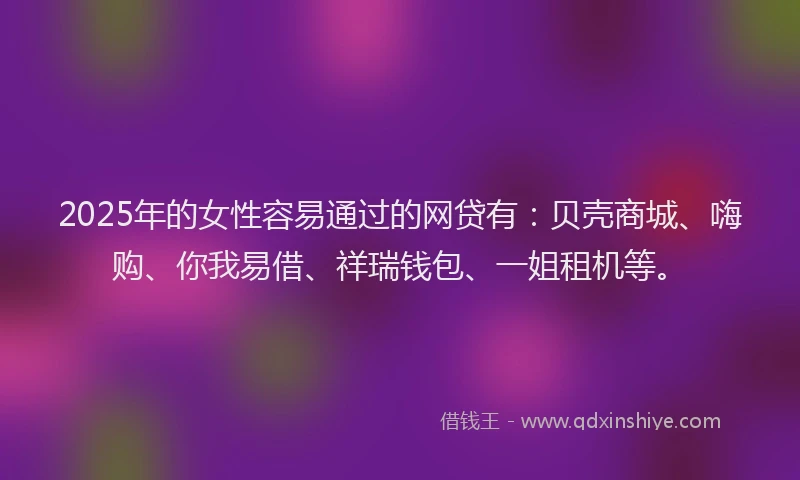 2025年的女性容易通过的网贷有：贝壳商城、嗨购、你我易借、祥瑞钱包、一姐租机等。