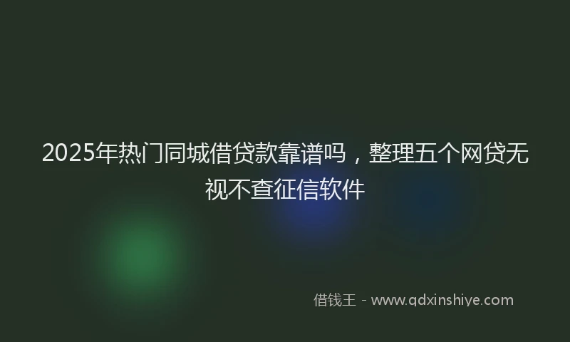 2025年热门同城借贷款靠谱吗，整理五个网贷无视不查征信软件