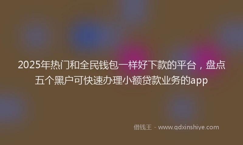 2025年热门和全民钱包一样好下款的平台，盘点五个黑户可快速办理小额贷款业务的app