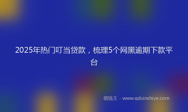 2025年热门叮当贷款，梳理5个网黑逾期下款平台