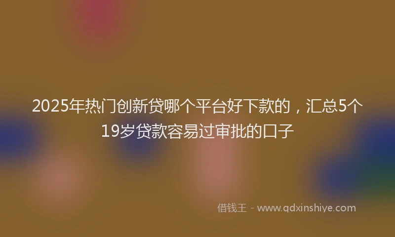 2025年热门创新贷哪个平台好下款的，汇总5个19岁贷款容易过审批的口子