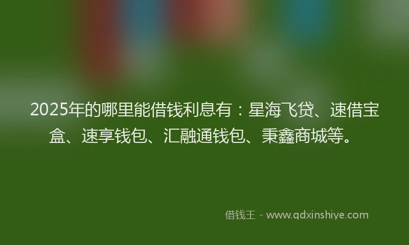 2025年的哪里能借钱利息有：星海飞贷、速借宝盒、速享钱包、汇融通钱包、秉鑫商城等。