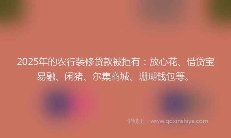 2025年的农行装修贷款被拒有：放心花、借贷宝易融、闲猪、尔集商城、珊瑚钱包等。