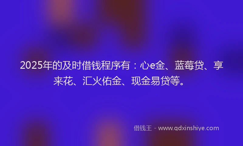 2025年的及时借钱程序有：心e金、蓝莓贷、享来花、汇火佑金、现金易贷等。